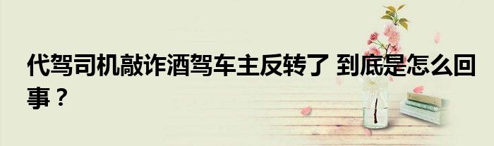 代驾司机敲诈酒驾车主反转了 到底是怎么回事？