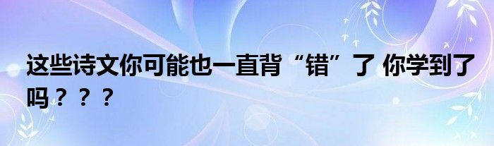 这些诗文你可能也一直背“错”了 你学到了吗？？？