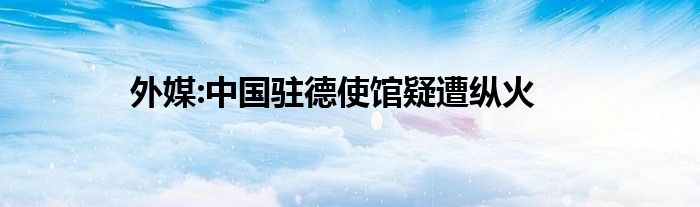 外媒:中国驻德使馆疑遭纵火