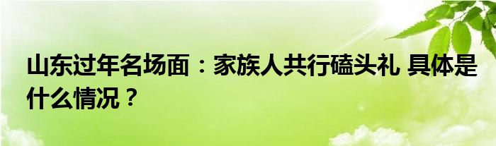 山东过年名场面：家族人共行磕头礼 具体是什么情况？