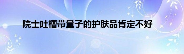 院士吐槽带量子的护肤品肯定不好