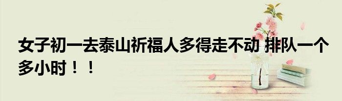 女子初一去泰山祈福人多得走不动 排队一个多小时！！