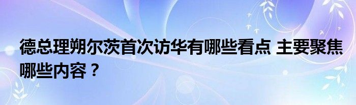 德总理朔尔茨首次访华有哪些看点 主要聚焦哪些内容？