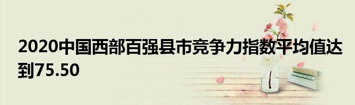  2020中国西部百强县市竞争力指数平均值达到75.50