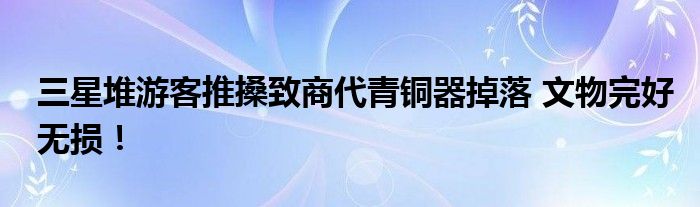三星堆游客推搡致商代青铜器掉落 文物完好无损！