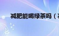 减肥能喝绿茶吗（减肥能不能喝绿茶）