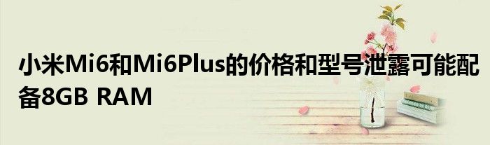 小米Mi6和Mi6Plus的价格和型号泄露可能配备8GB RAM