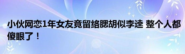 小伙网恋1年女友竟留络腮胡似李逵 整个人都傻眼了！