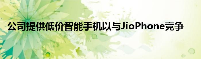 公司提供低价智能手机以与JioPhone竞争