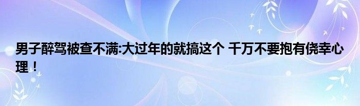 男子醉驾被查不满:大过年的就搞这个 千万不要抱有侥幸心理！