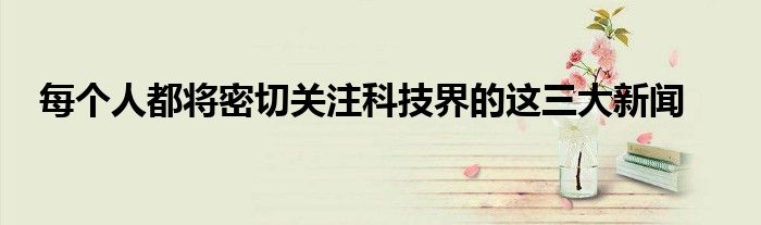  每个人都将密切关注科技界的这三大新闻