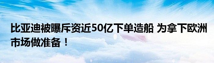 比亚迪被曝斥资近50亿下单造船 为拿下欧洲市场做准备！
