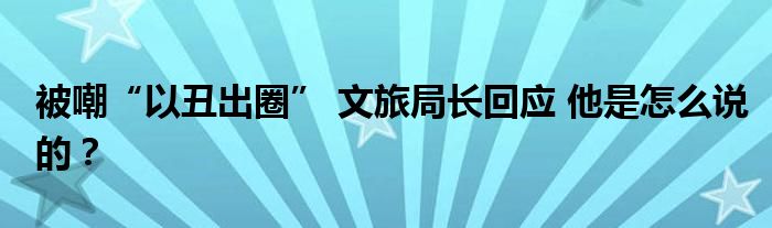 被嘲“以丑出圈” 文旅局长回应 他是怎么说的？