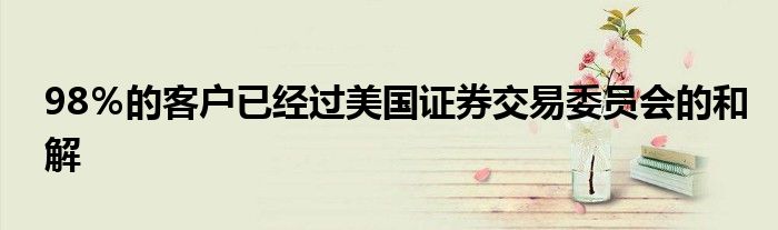 98％的客户已经过美国证券交易委员会的和解