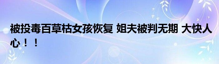 被投毒百草枯女孩恢复 姐夫被判无期 大快人心！！
