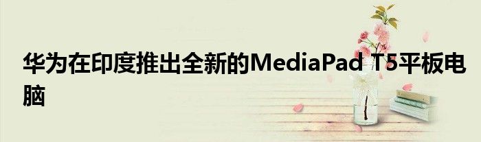 华为在印度推出全新的MediaPad T5平板电脑