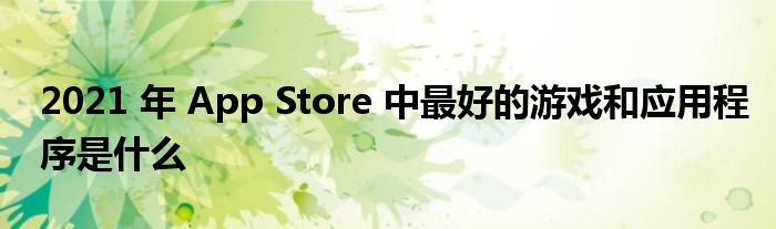 2021 年 App Store 中最好的游戏和应用程序是什么