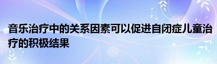音乐治疗中的关系因素可以促进自闭症儿童治疗的积极结果