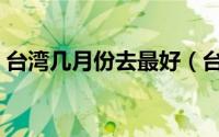 台湾几月份去最好（台湾哪个时间去最好呢）