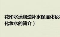 花印水漾润透补水保湿化妆水（关于花印水漾润透补水保湿化妆水的简介）
