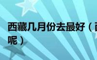 西藏几月份去最好（西藏哪个月份去旅游最好呢）