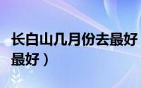 长白山几月份去最好（长白山哪个月份去旅游最好）