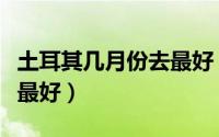 土耳其几月份去最好（土耳其什么月份去旅游最好）