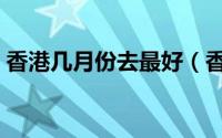香港几月份去最好（香港什么时间去最合适）