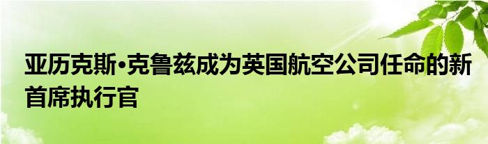 亚历克斯·克鲁兹成为英国航空公司任命的新首席执行官