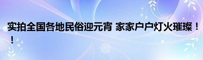实拍全国各地民俗迎元宵 家家户户灯火璀璨！！