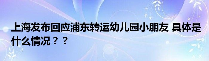 上海发布回应浦东转运幼儿园小朋友 具体是什么情况？？