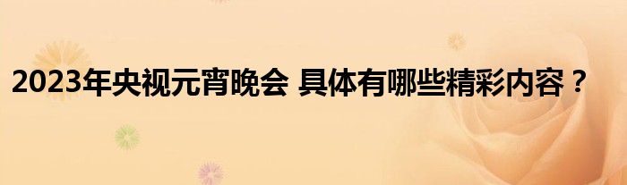 2023年央视元宵晚会 具体有哪些精彩内容？