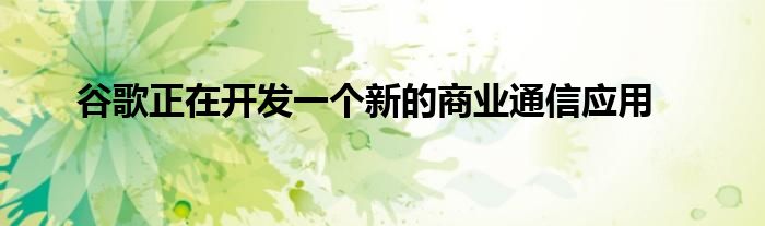 谷歌正在开发一个新的商业通信应用