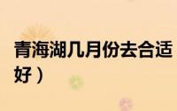 青海湖几月份去合适（青海湖什么月份去玩最好）