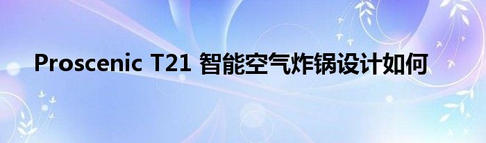Proscenic T21 智能空气炸锅设计如何