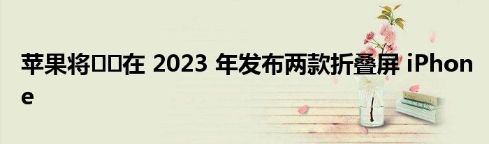 苹果将​​在 2023 年发布两款折叠屏 iPhone