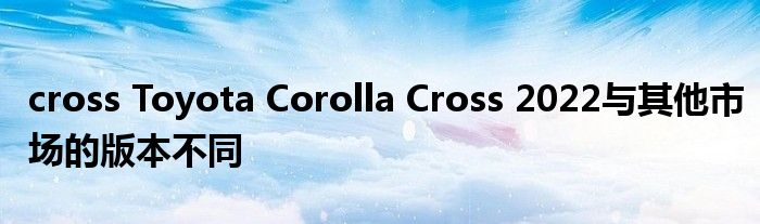 cross Toyota Corolla Cross 2022与其他市场的版本不同