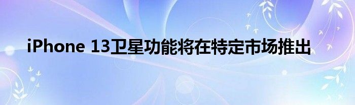 iPhone 13卫星功能将在特定市场推出