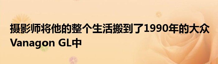 摄影师将他的整个生活搬到了1990年的大众 Vanagon GL中