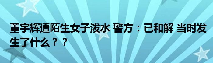 董宇辉遭陌生女子泼水 警方：已和解 当时发生了什么？？