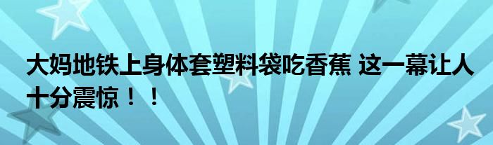 大妈地铁上身体套塑料袋吃香蕉 这一幕让人十分震惊！！