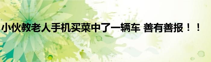 小伙教老人手机买菜中了一辆车 善有善报！！