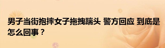 男子当街抱摔女子拖拽踹头 警方回应 到底是怎么回事？