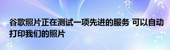 谷歌照片正在测试一项先进的服务 可以自动打印我们的照片