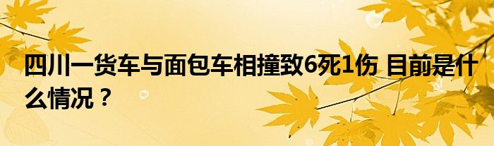 四川一货车与面包车相撞致6死1伤 目前是什么情况？