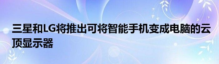 三星和LG将推出可将智能手机变成电脑的云顶显示器