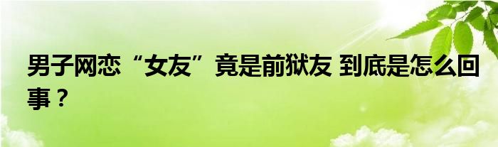 男子网恋“女友”竟是前狱友 到底是怎么回事？