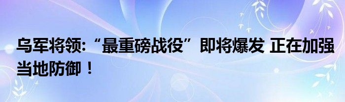 乌军将领:“最重磅战役”即将爆发 正在加强当地防御！