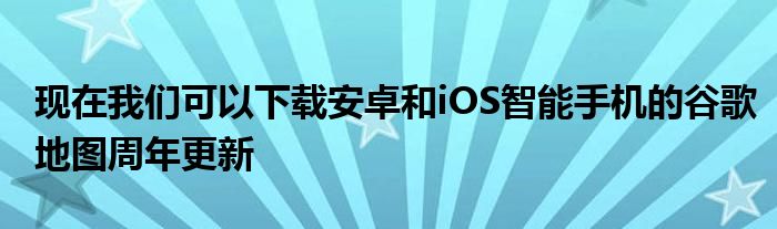 现在我们可以下载安卓和iOS智能手机的谷歌地图周年更新