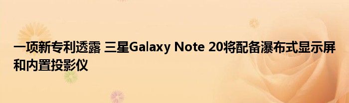 一项新专利透露 三星Galaxy Note 20将配备瀑布式显示屏和内置投影仪